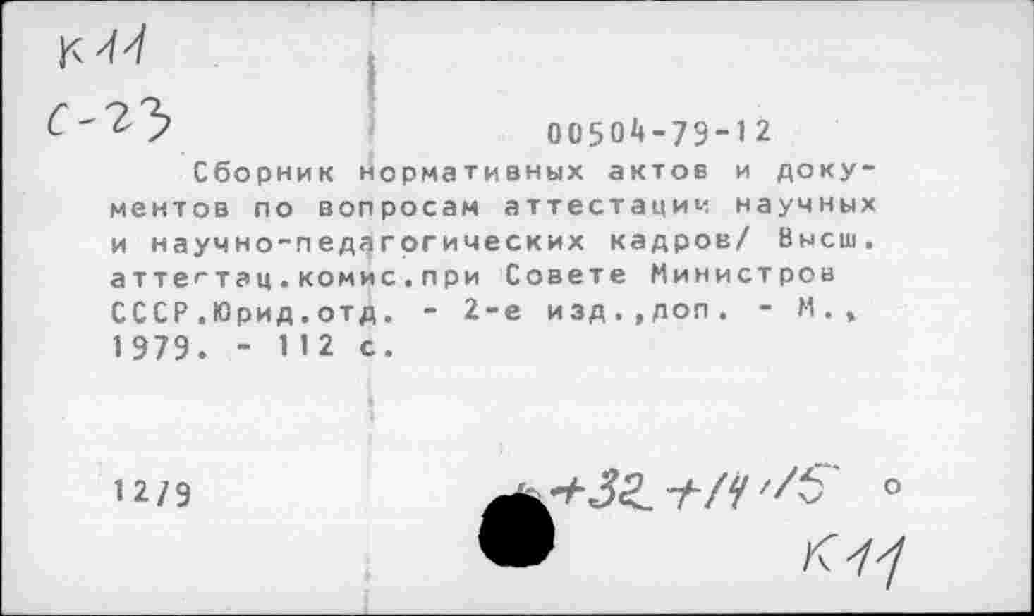 ﻿7	00504-79-12
Сборник нормативных актов и документов по вопросам аттестации научных и научно-педагогических кадров/ Высш, а т т е ** т а ц . ком и с . п р и Совете Министров СССР.Юрид.отд. - 2-е изд.,дол. - М., 1 979. - И2 с.
12/9